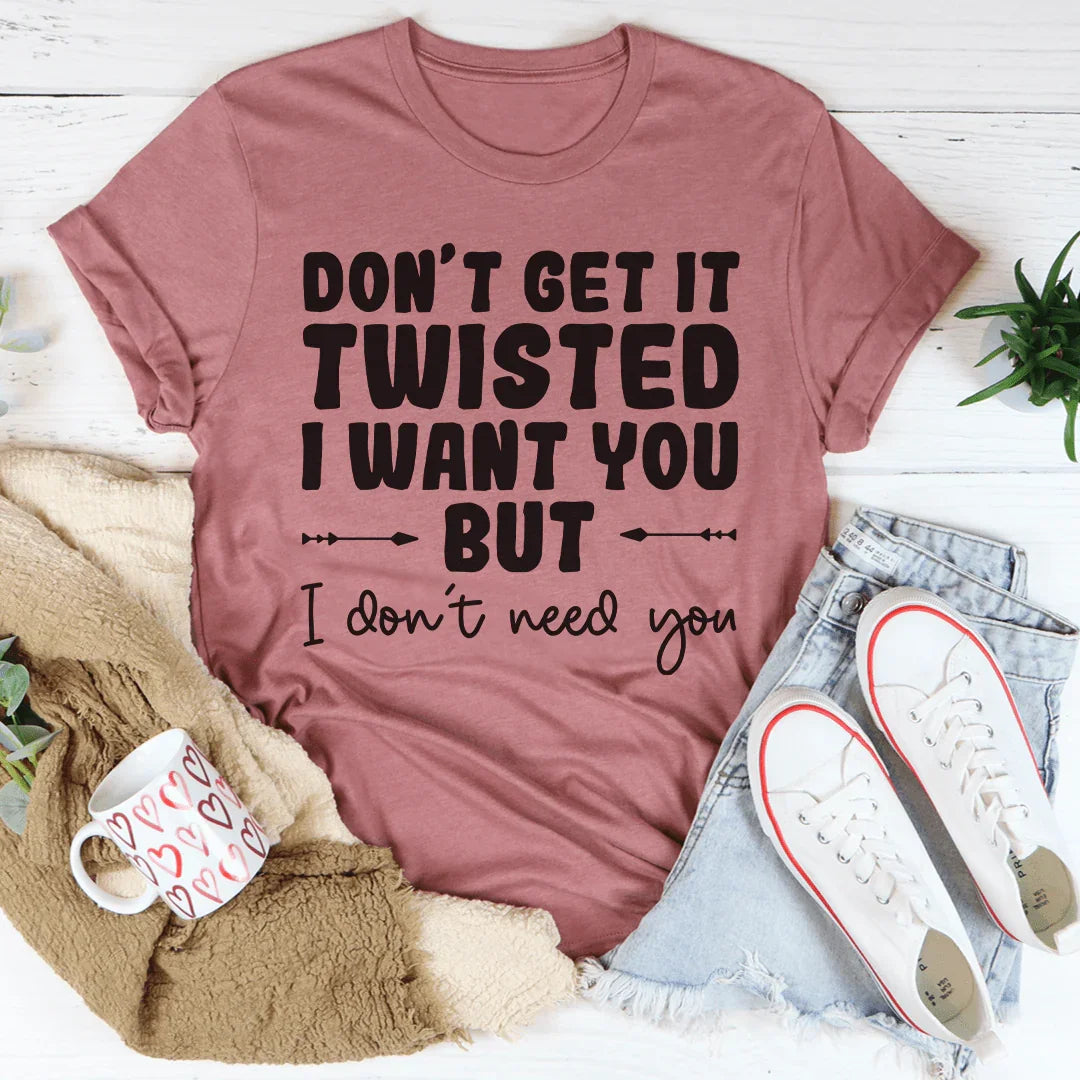 Don't Get It Twisted I Want You But I Don't Need You Tee